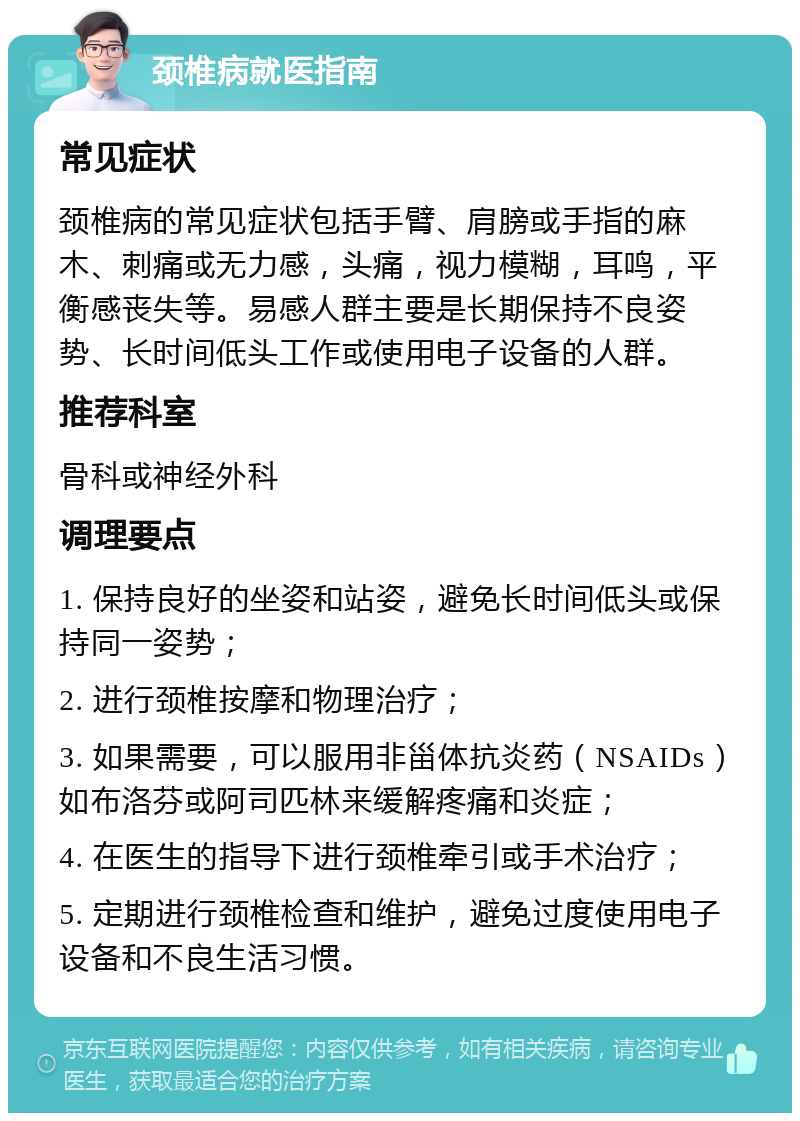 颈椎病就医指南 常见症状 颈椎病的常见症状包括手臂、肩膀或手指的麻木、刺痛或无力感，头痛，视力模糊，耳鸣，平衡感丧失等。易感人群主要是长期保持不良姿势、长时间低头工作或使用电子设备的人群。 推荐科室 骨科或神经外科 调理要点 1. 保持良好的坐姿和站姿，避免长时间低头或保持同一姿势； 2. 进行颈椎按摩和物理治疗； 3. 如果需要，可以服用非甾体抗炎药（NSAIDs）如布洛芬或阿司匹林来缓解疼痛和炎症； 4. 在医生的指导下进行颈椎牵引或手术治疗； 5. 定期进行颈椎检查和维护，避免过度使用电子设备和不良生活习惯。