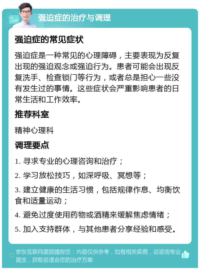 强迫症的治疗与调理 强迫症的常见症状 强迫症是一种常见的心理障碍，主要表现为反复出现的强迫观念或强迫行为。患者可能会出现反复洗手、检查锁门等行为，或者总是担心一些没有发生过的事情。这些症状会严重影响患者的日常生活和工作效率。 推荐科室 精神心理科 调理要点 1. 寻求专业的心理咨询和治疗； 2. 学习放松技巧，如深呼吸、冥想等； 3. 建立健康的生活习惯，包括规律作息、均衡饮食和适量运动； 4. 避免过度使用药物或酒精来缓解焦虑情绪； 5. 加入支持群体，与其他患者分享经验和感受。