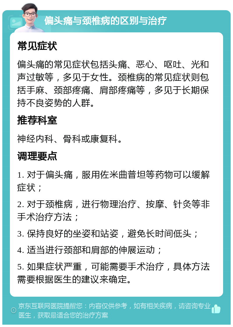 偏头痛与颈椎病的区别与治疗 常见症状 偏头痛的常见症状包括头痛、恶心、呕吐、光和声过敏等，多见于女性。颈椎病的常见症状则包括手麻、颈部疼痛、肩部疼痛等，多见于长期保持不良姿势的人群。 推荐科室 神经内科、骨科或康复科。 调理要点 1. 对于偏头痛，服用佐米曲普坦等药物可以缓解症状； 2. 对于颈椎病，进行物理治疗、按摩、针灸等非手术治疗方法； 3. 保持良好的坐姿和站姿，避免长时间低头； 4. 适当进行颈部和肩部的伸展运动； 5. 如果症状严重，可能需要手术治疗，具体方法需要根据医生的建议来确定。