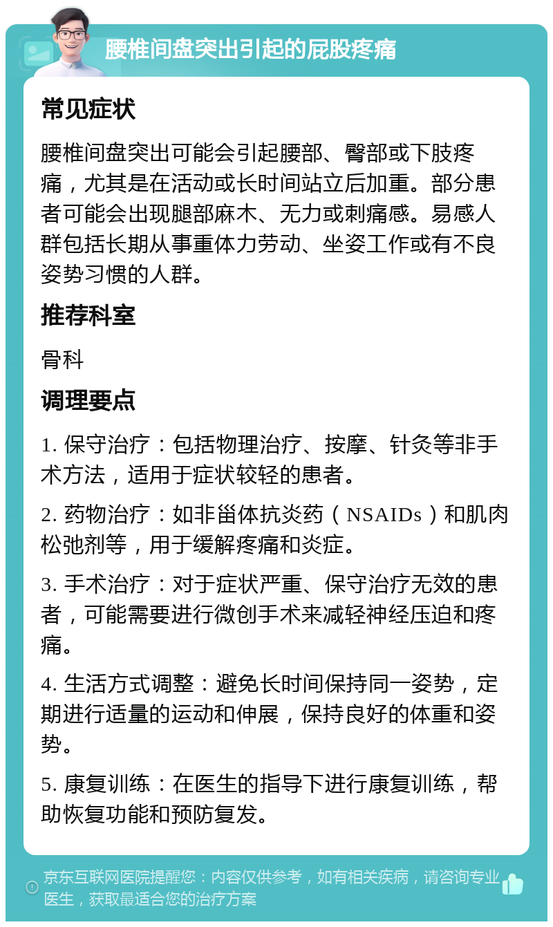 腰椎间盘突出引起的屁股疼痛 常见症状 腰椎间盘突出可能会引起腰部、臀部或下肢疼痛，尤其是在活动或长时间站立后加重。部分患者可能会出现腿部麻木、无力或刺痛感。易感人群包括长期从事重体力劳动、坐姿工作或有不良姿势习惯的人群。 推荐科室 骨科 调理要点 1. 保守治疗：包括物理治疗、按摩、针灸等非手术方法，适用于症状较轻的患者。 2. 药物治疗：如非甾体抗炎药（NSAIDs）和肌肉松弛剂等，用于缓解疼痛和炎症。 3. 手术治疗：对于症状严重、保守治疗无效的患者，可能需要进行微创手术来减轻神经压迫和疼痛。 4. 生活方式调整：避免长时间保持同一姿势，定期进行适量的运动和伸展，保持良好的体重和姿势。 5. 康复训练：在医生的指导下进行康复训练，帮助恢复功能和预防复发。