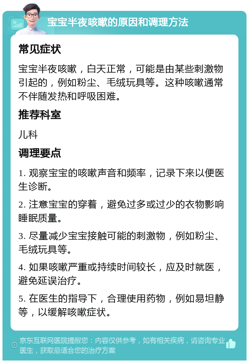 宝宝半夜咳嗽的原因和调理方法 常见症状 宝宝半夜咳嗽，白天正常，可能是由某些刺激物引起的，例如粉尘、毛绒玩具等。这种咳嗽通常不伴随发热和呼吸困难。 推荐科室 儿科 调理要点 1. 观察宝宝的咳嗽声音和频率，记录下来以便医生诊断。 2. 注意宝宝的穿着，避免过多或过少的衣物影响睡眠质量。 3. 尽量减少宝宝接触可能的刺激物，例如粉尘、毛绒玩具等。 4. 如果咳嗽严重或持续时间较长，应及时就医，避免延误治疗。 5. 在医生的指导下，合理使用药物，例如易坦静等，以缓解咳嗽症状。