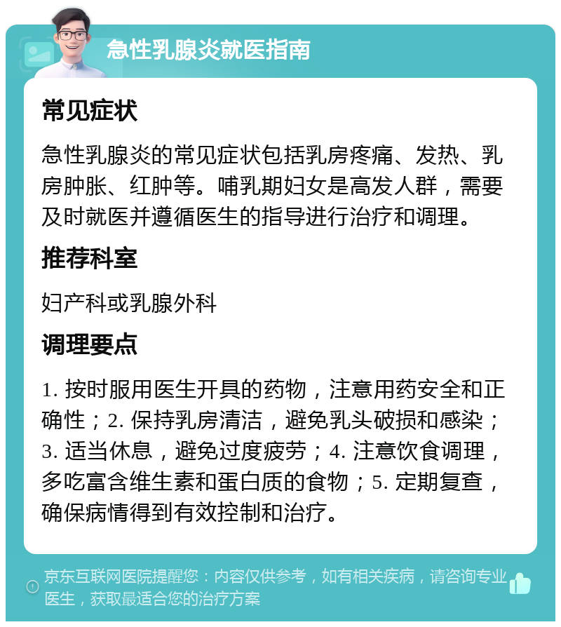 急性乳腺炎就医指南 常见症状 急性乳腺炎的常见症状包括乳房疼痛、发热、乳房肿胀、红肿等。哺乳期妇女是高发人群，需要及时就医并遵循医生的指导进行治疗和调理。 推荐科室 妇产科或乳腺外科 调理要点 1. 按时服用医生开具的药物，注意用药安全和正确性；2. 保持乳房清洁，避免乳头破损和感染；3. 适当休息，避免过度疲劳；4. 注意饮食调理，多吃富含维生素和蛋白质的食物；5. 定期复查，确保病情得到有效控制和治疗。