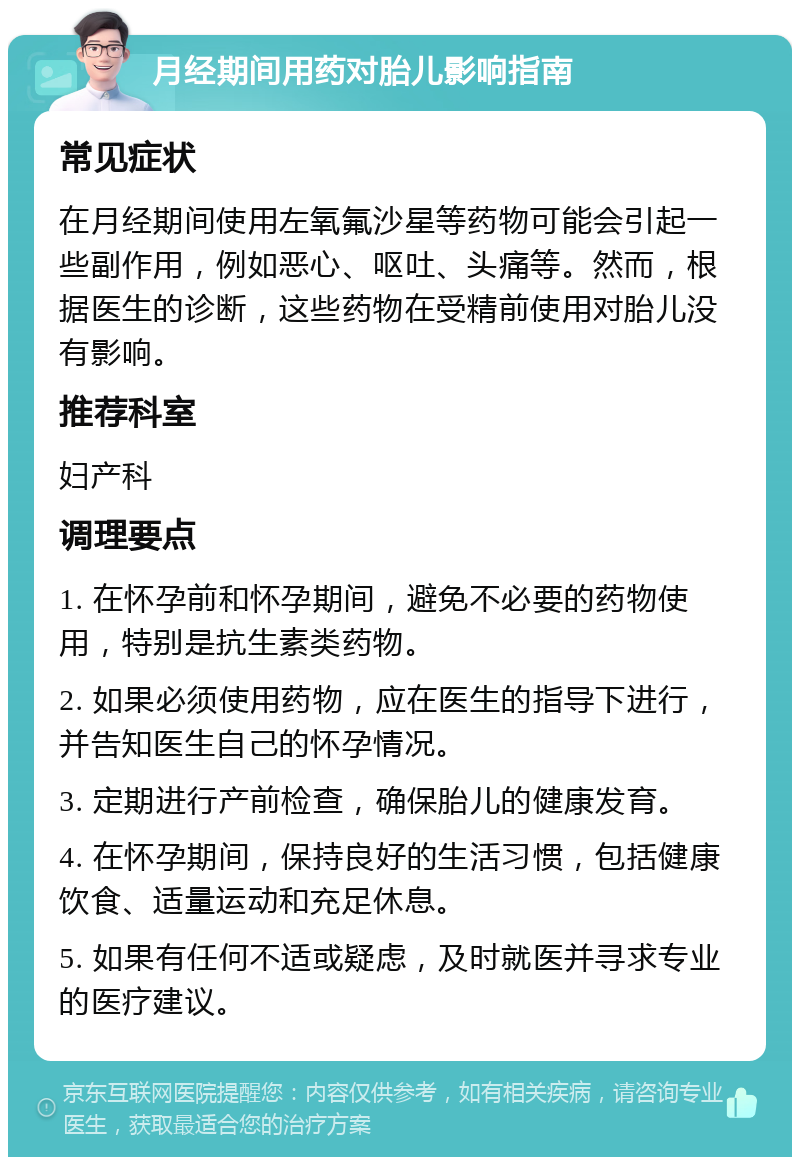 月经期间用药对胎儿影响指南 常见症状 在月经期间使用左氧氟沙星等药物可能会引起一些副作用，例如恶心、呕吐、头痛等。然而，根据医生的诊断，这些药物在受精前使用对胎儿没有影响。 推荐科室 妇产科 调理要点 1. 在怀孕前和怀孕期间，避免不必要的药物使用，特别是抗生素类药物。 2. 如果必须使用药物，应在医生的指导下进行，并告知医生自己的怀孕情况。 3. 定期进行产前检查，确保胎儿的健康发育。 4. 在怀孕期间，保持良好的生活习惯，包括健康饮食、适量运动和充足休息。 5. 如果有任何不适或疑虑，及时就医并寻求专业的医疗建议。