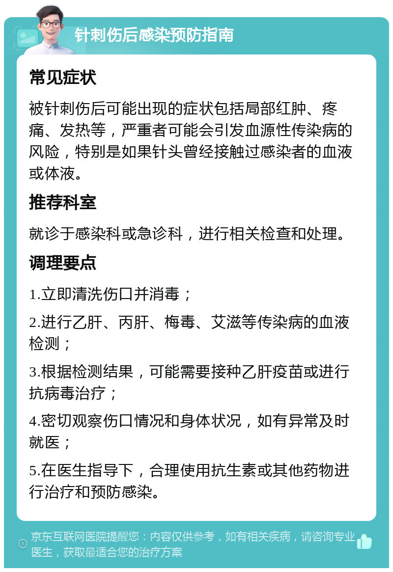 针刺伤后感染预防指南 常见症状 被针刺伤后可能出现的症状包括局部红肿、疼痛、发热等，严重者可能会引发血源性传染病的风险，特别是如果针头曾经接触过感染者的血液或体液。 推荐科室 就诊于感染科或急诊科，进行相关检查和处理。 调理要点 1.立即清洗伤口并消毒； 2.进行乙肝、丙肝、梅毒、艾滋等传染病的血液检测； 3.根据检测结果，可能需要接种乙肝疫苗或进行抗病毒治疗； 4.密切观察伤口情况和身体状况，如有异常及时就医； 5.在医生指导下，合理使用抗生素或其他药物进行治疗和预防感染。