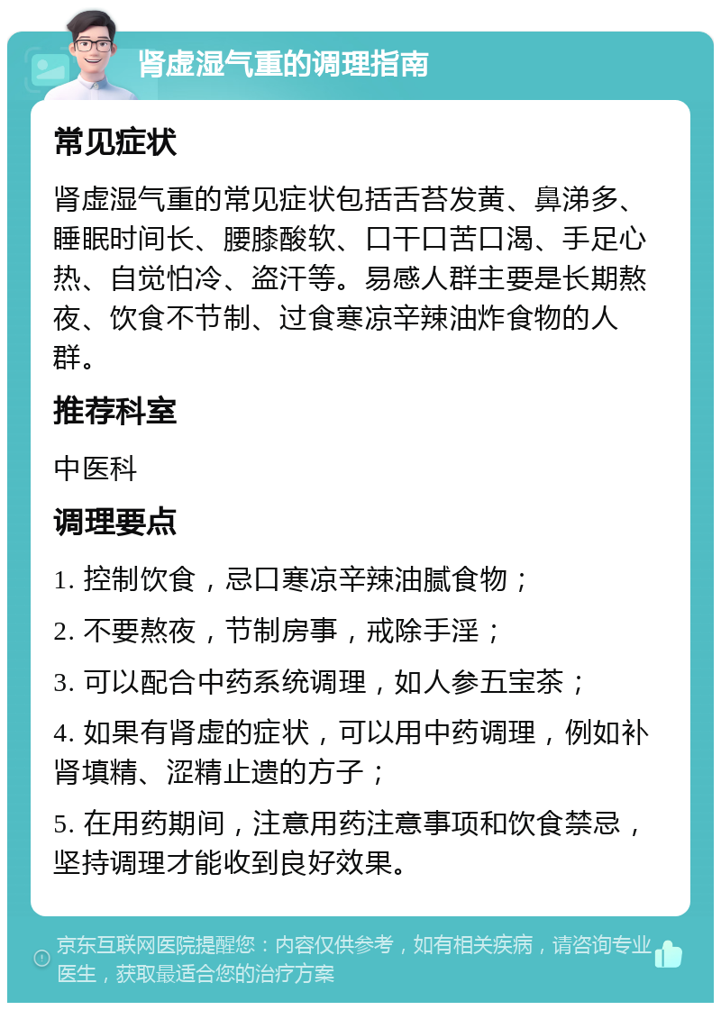 肾虚湿气重的调理指南 常见症状 肾虚湿气重的常见症状包括舌苔发黄、鼻涕多、睡眠时间长、腰膝酸软、口干口苦口渴、手足心热、自觉怕冷、盗汗等。易感人群主要是长期熬夜、饮食不节制、过食寒凉辛辣油炸食物的人群。 推荐科室 中医科 调理要点 1. 控制饮食，忌口寒凉辛辣油腻食物； 2. 不要熬夜，节制房事，戒除手淫； 3. 可以配合中药系统调理，如人参五宝茶； 4. 如果有肾虚的症状，可以用中药调理，例如补肾填精、涩精止遗的方子； 5. 在用药期间，注意用药注意事项和饮食禁忌，坚持调理才能收到良好效果。