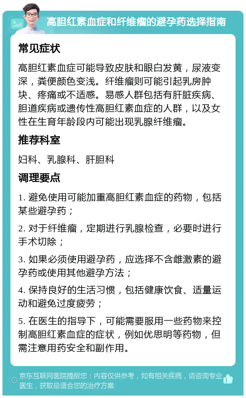 高胆红素血症和纤维瘤的避孕药选择指南 常见症状 高胆红素血症可能导致皮肤和眼白发黄，尿液变深，粪便颜色变浅。纤维瘤则可能引起乳房肿块、疼痛或不适感。易感人群包括有肝脏疾病、胆道疾病或遗传性高胆红素血症的人群，以及女性在生育年龄段内可能出现乳腺纤维瘤。 推荐科室 妇科、乳腺科、肝胆科 调理要点 1. 避免使用可能加重高胆红素血症的药物，包括某些避孕药； 2. 对于纤维瘤，定期进行乳腺检查，必要时进行手术切除； 3. 如果必须使用避孕药，应选择不含雌激素的避孕药或使用其他避孕方法； 4. 保持良好的生活习惯，包括健康饮食、适量运动和避免过度疲劳； 5. 在医生的指导下，可能需要服用一些药物来控制高胆红素血症的症状，例如优思明等药物，但需注意用药安全和副作用。