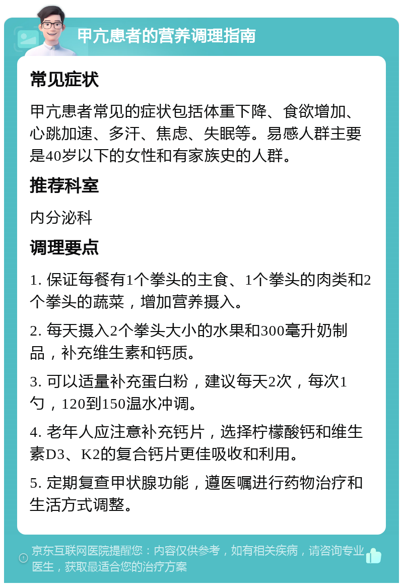 甲亢患者的营养调理指南 常见症状 甲亢患者常见的症状包括体重下降、食欲增加、心跳加速、多汗、焦虑、失眠等。易感人群主要是40岁以下的女性和有家族史的人群。 推荐科室 内分泌科 调理要点 1. 保证每餐有1个拳头的主食、1个拳头的肉类和2个拳头的蔬菜，增加营养摄入。 2. 每天摄入2个拳头大小的水果和300毫升奶制品，补充维生素和钙质。 3. 可以适量补充蛋白粉，建议每天2次，每次1勺，120到150温水冲调。 4. 老年人应注意补充钙片，选择柠檬酸钙和维生素D3、K2的复合钙片更佳吸收和利用。 5. 定期复查甲状腺功能，遵医嘱进行药物治疗和生活方式调整。