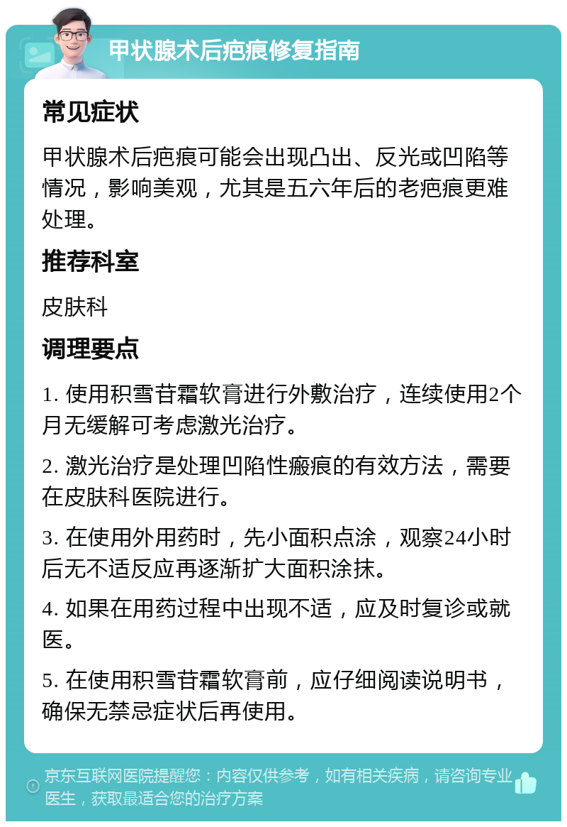 甲状腺术后疤痕修复指南 常见症状 甲状腺术后疤痕可能会出现凸出、反光或凹陷等情况，影响美观，尤其是五六年后的老疤痕更难处理。 推荐科室 皮肤科 调理要点 1. 使用积雪苷霜软膏进行外敷治疗，连续使用2个月无缓解可考虑激光治疗。 2. 激光治疗是处理凹陷性瘢痕的有效方法，需要在皮肤科医院进行。 3. 在使用外用药时，先小面积点涂，观察24小时后无不适反应再逐渐扩大面积涂抹。 4. 如果在用药过程中出现不适，应及时复诊或就医。 5. 在使用积雪苷霜软膏前，应仔细阅读说明书，确保无禁忌症状后再使用。