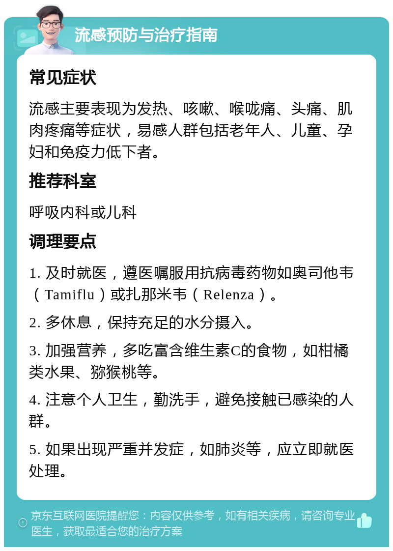 流感预防与治疗指南 常见症状 流感主要表现为发热、咳嗽、喉咙痛、头痛、肌肉疼痛等症状，易感人群包括老年人、儿童、孕妇和免疫力低下者。 推荐科室 呼吸内科或儿科 调理要点 1. 及时就医，遵医嘱服用抗病毒药物如奥司他韦（Tamiflu）或扎那米韦（Relenza）。 2. 多休息，保持充足的水分摄入。 3. 加强营养，多吃富含维生素C的食物，如柑橘类水果、猕猴桃等。 4. 注意个人卫生，勤洗手，避免接触已感染的人群。 5. 如果出现严重并发症，如肺炎等，应立即就医处理。