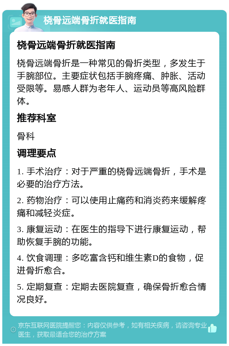 桡骨远端骨折就医指南 桡骨远端骨折就医指南 桡骨远端骨折是一种常见的骨折类型，多发生于手腕部位。主要症状包括手腕疼痛、肿胀、活动受限等。易感人群为老年人、运动员等高风险群体。 推荐科室 骨科 调理要点 1. 手术治疗：对于严重的桡骨远端骨折，手术是必要的治疗方法。 2. 药物治疗：可以使用止痛药和消炎药来缓解疼痛和减轻炎症。 3. 康复运动：在医生的指导下进行康复运动，帮助恢复手腕的功能。 4. 饮食调理：多吃富含钙和维生素D的食物，促进骨折愈合。 5. 定期复查：定期去医院复查，确保骨折愈合情况良好。