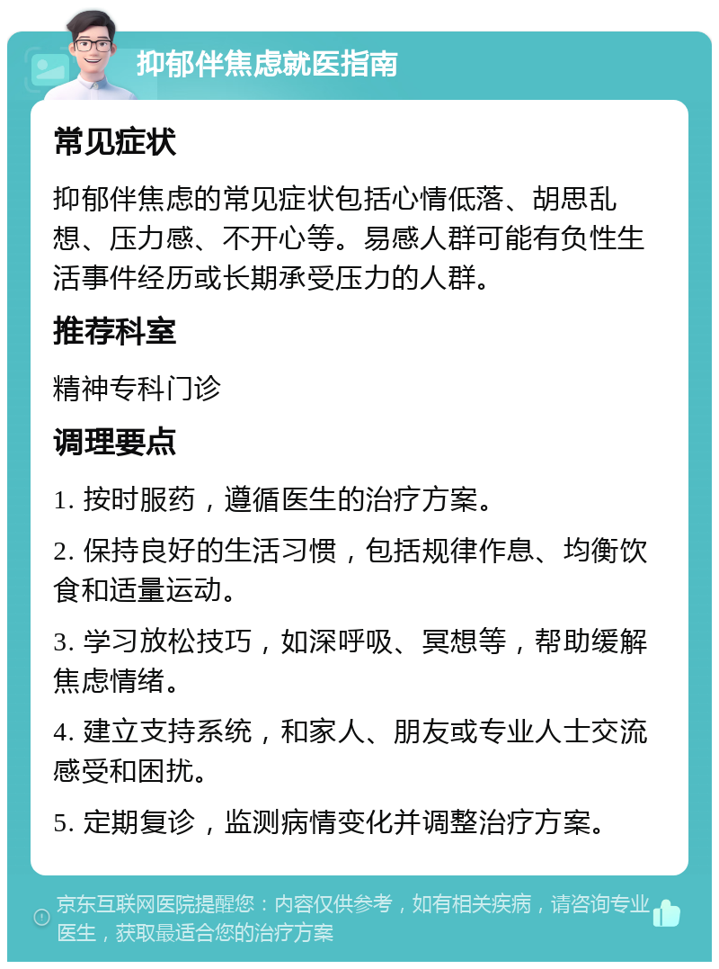 抑郁伴焦虑就医指南 常见症状 抑郁伴焦虑的常见症状包括心情低落、胡思乱想、压力感、不开心等。易感人群可能有负性生活事件经历或长期承受压力的人群。 推荐科室 精神专科门诊 调理要点 1. 按时服药，遵循医生的治疗方案。 2. 保持良好的生活习惯，包括规律作息、均衡饮食和适量运动。 3. 学习放松技巧，如深呼吸、冥想等，帮助缓解焦虑情绪。 4. 建立支持系统，和家人、朋友或专业人士交流感受和困扰。 5. 定期复诊，监测病情变化并调整治疗方案。