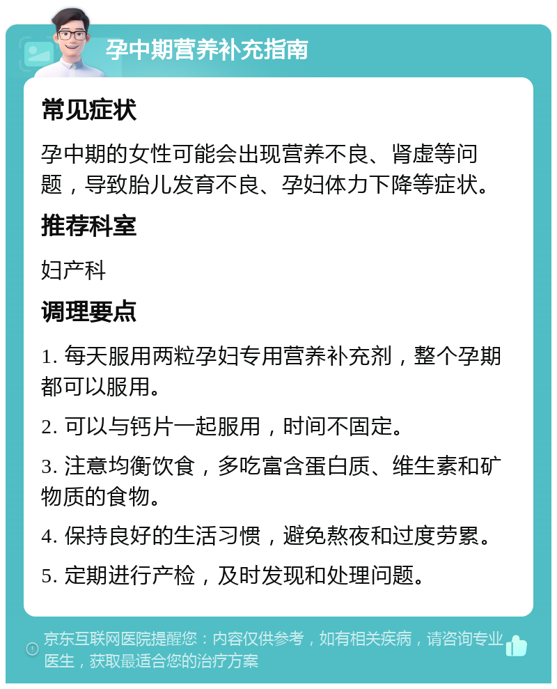 孕中期营养补充指南 常见症状 孕中期的女性可能会出现营养不良、肾虚等问题，导致胎儿发育不良、孕妇体力下降等症状。 推荐科室 妇产科 调理要点 1. 每天服用两粒孕妇专用营养补充剂，整个孕期都可以服用。 2. 可以与钙片一起服用，时间不固定。 3. 注意均衡饮食，多吃富含蛋白质、维生素和矿物质的食物。 4. 保持良好的生活习惯，避免熬夜和过度劳累。 5. 定期进行产检，及时发现和处理问题。