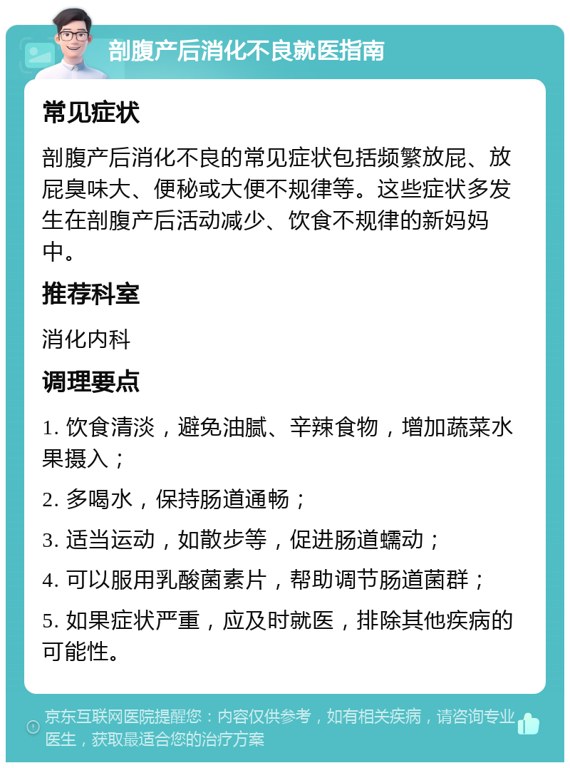 剖腹产后消化不良就医指南 常见症状 剖腹产后消化不良的常见症状包括频繁放屁、放屁臭味大、便秘或大便不规律等。这些症状多发生在剖腹产后活动减少、饮食不规律的新妈妈中。 推荐科室 消化内科 调理要点 1. 饮食清淡，避免油腻、辛辣食物，增加蔬菜水果摄入； 2. 多喝水，保持肠道通畅； 3. 适当运动，如散步等，促进肠道蠕动； 4. 可以服用乳酸菌素片，帮助调节肠道菌群； 5. 如果症状严重，应及时就医，排除其他疾病的可能性。