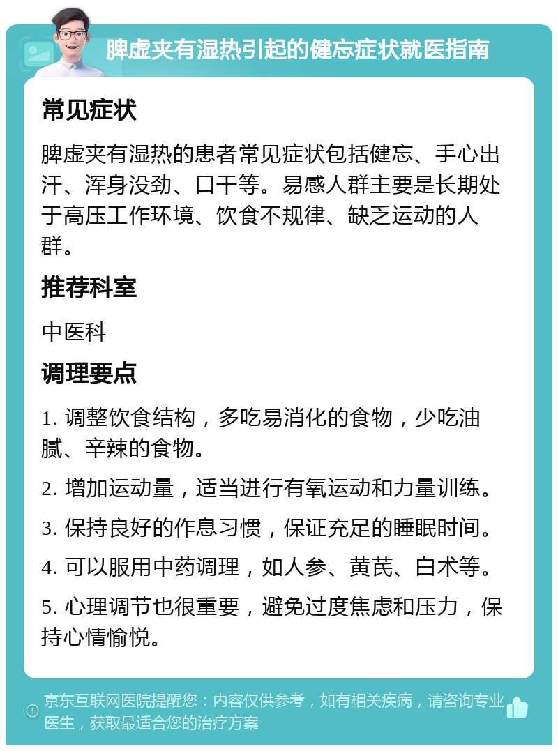 脾虚夹有湿热引起的健忘症状就医指南 常见症状 脾虚夹有湿热的患者常见症状包括健忘、手心出汗、浑身没劲、口干等。易感人群主要是长期处于高压工作环境、饮食不规律、缺乏运动的人群。 推荐科室 中医科 调理要点 1. 调整饮食结构，多吃易消化的食物，少吃油腻、辛辣的食物。 2. 增加运动量，适当进行有氧运动和力量训练。 3. 保持良好的作息习惯，保证充足的睡眠时间。 4. 可以服用中药调理，如人参、黄芪、白术等。 5. 心理调节也很重要，避免过度焦虑和压力，保持心情愉悦。