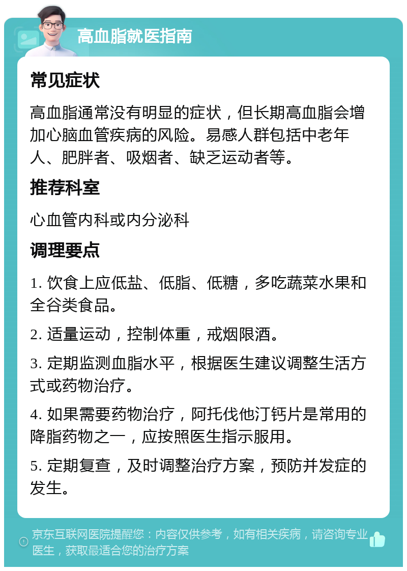 高血脂就医指南 常见症状 高血脂通常没有明显的症状，但长期高血脂会增加心脑血管疾病的风险。易感人群包括中老年人、肥胖者、吸烟者、缺乏运动者等。 推荐科室 心血管内科或内分泌科 调理要点 1. 饮食上应低盐、低脂、低糖，多吃蔬菜水果和全谷类食品。 2. 适量运动，控制体重，戒烟限酒。 3. 定期监测血脂水平，根据医生建议调整生活方式或药物治疗。 4. 如果需要药物治疗，阿托伐他汀钙片是常用的降脂药物之一，应按照医生指示服用。 5. 定期复查，及时调整治疗方案，预防并发症的发生。