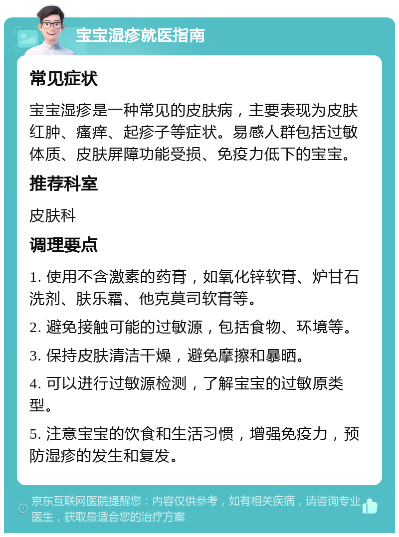 宝宝湿疹就医指南 常见症状 宝宝湿疹是一种常见的皮肤病，主要表现为皮肤红肿、瘙痒、起疹子等症状。易感人群包括过敏体质、皮肤屏障功能受损、免疫力低下的宝宝。 推荐科室 皮肤科 调理要点 1. 使用不含激素的药膏，如氧化锌软膏、炉甘石洗剂、肤乐霜、他克莫司软膏等。 2. 避免接触可能的过敏源，包括食物、环境等。 3. 保持皮肤清洁干燥，避免摩擦和暴晒。 4. 可以进行过敏源检测，了解宝宝的过敏原类型。 5. 注意宝宝的饮食和生活习惯，增强免疫力，预防湿疹的发生和复发。