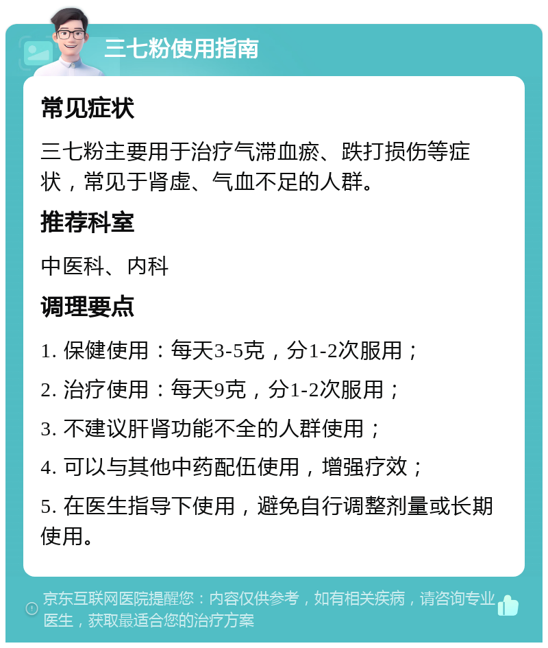 三七粉使用指南 常见症状 三七粉主要用于治疗气滞血瘀、跌打损伤等症状，常见于肾虚、气血不足的人群。 推荐科室 中医科、内科 调理要点 1. 保健使用：每天3-5克，分1-2次服用； 2. 治疗使用：每天9克，分1-2次服用； 3. 不建议肝肾功能不全的人群使用； 4. 可以与其他中药配伍使用，增强疗效； 5. 在医生指导下使用，避免自行调整剂量或长期使用。