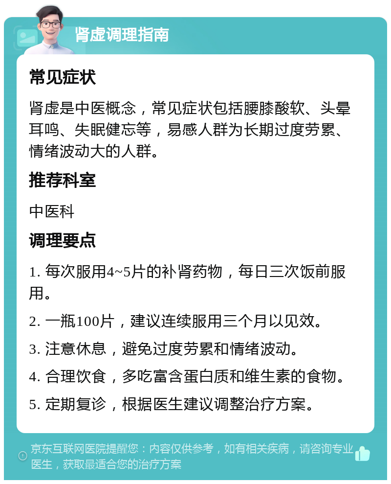 肾虚调理指南 常见症状 肾虚是中医概念，常见症状包括腰膝酸软、头晕耳鸣、失眠健忘等，易感人群为长期过度劳累、情绪波动大的人群。 推荐科室 中医科 调理要点 1. 每次服用4~5片的补肾药物，每日三次饭前服用。 2. 一瓶100片，建议连续服用三个月以见效。 3. 注意休息，避免过度劳累和情绪波动。 4. 合理饮食，多吃富含蛋白质和维生素的食物。 5. 定期复诊，根据医生建议调整治疗方案。