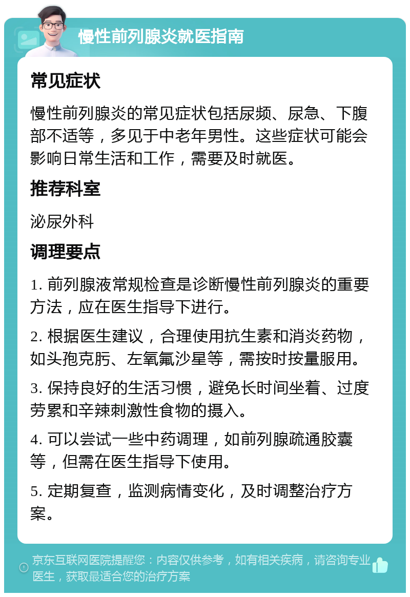 慢性前列腺炎就医指南 常见症状 慢性前列腺炎的常见症状包括尿频、尿急、下腹部不适等，多见于中老年男性。这些症状可能会影响日常生活和工作，需要及时就医。 推荐科室 泌尿外科 调理要点 1. 前列腺液常规检查是诊断慢性前列腺炎的重要方法，应在医生指导下进行。 2. 根据医生建议，合理使用抗生素和消炎药物，如头孢克肟、左氧氟沙星等，需按时按量服用。 3. 保持良好的生活习惯，避免长时间坐着、过度劳累和辛辣刺激性食物的摄入。 4. 可以尝试一些中药调理，如前列腺疏通胶囊等，但需在医生指导下使用。 5. 定期复查，监测病情变化，及时调整治疗方案。