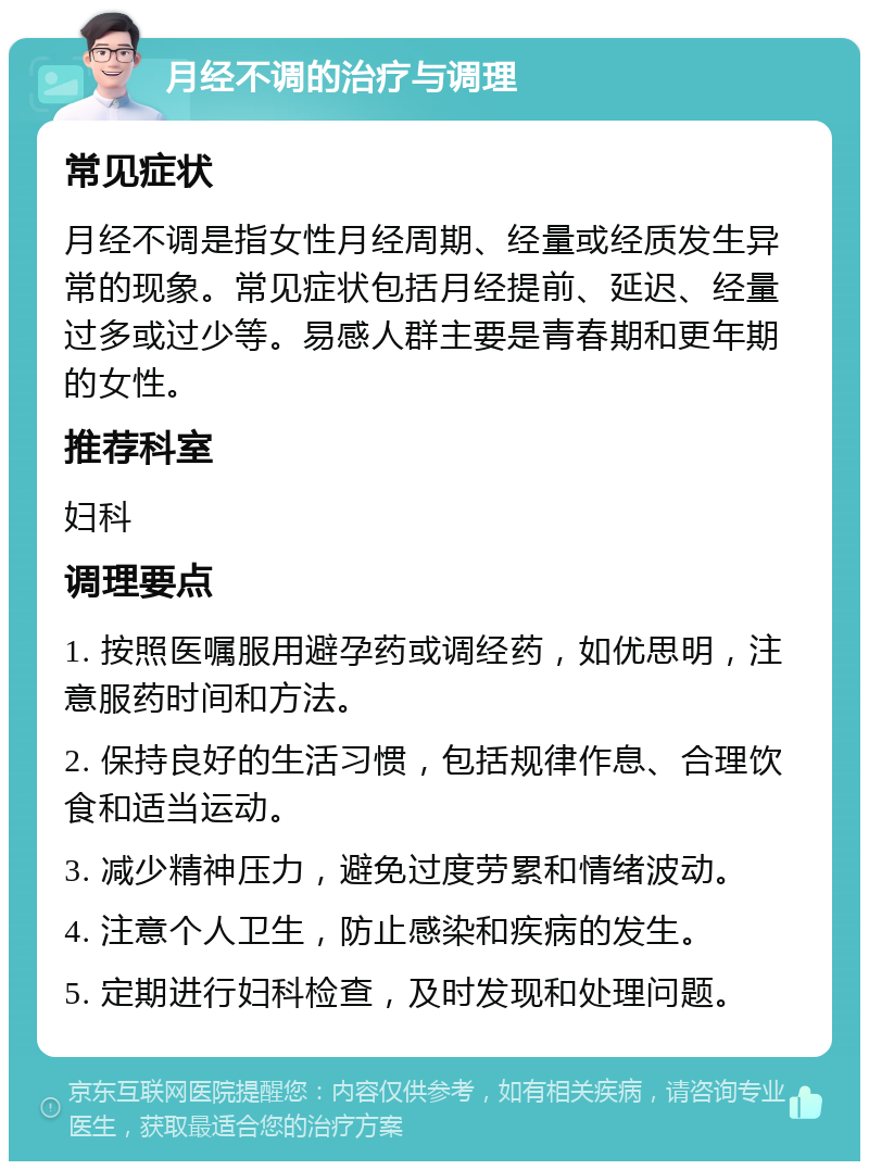 月经不调的治疗与调理 常见症状 月经不调是指女性月经周期、经量或经质发生异常的现象。常见症状包括月经提前、延迟、经量过多或过少等。易感人群主要是青春期和更年期的女性。 推荐科室 妇科 调理要点 1. 按照医嘱服用避孕药或调经药，如优思明，注意服药时间和方法。 2. 保持良好的生活习惯，包括规律作息、合理饮食和适当运动。 3. 减少精神压力，避免过度劳累和情绪波动。 4. 注意个人卫生，防止感染和疾病的发生。 5. 定期进行妇科检查，及时发现和处理问题。