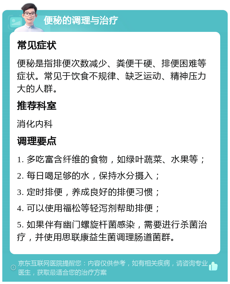 便秘的调理与治疗 常见症状 便秘是指排便次数减少、粪便干硬、排便困难等症状。常见于饮食不规律、缺乏运动、精神压力大的人群。 推荐科室 消化内科 调理要点 1. 多吃富含纤维的食物，如绿叶蔬菜、水果等； 2. 每日喝足够的水，保持水分摄入； 3. 定时排便，养成良好的排便习惯； 4. 可以使用福松等轻泻剂帮助排便； 5. 如果伴有幽门螺旋杆菌感染，需要进行杀菌治疗，并使用思联康益生菌调理肠道菌群。