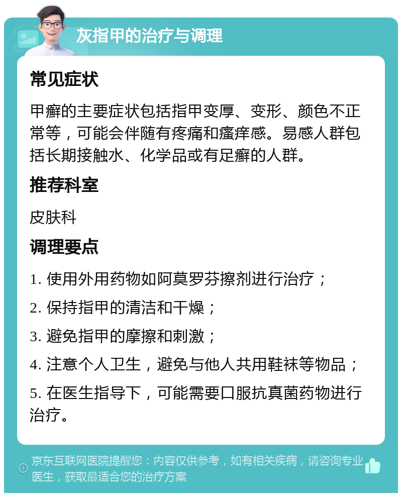 灰指甲的治疗与调理 常见症状 甲癣的主要症状包括指甲变厚、变形、颜色不正常等，可能会伴随有疼痛和瘙痒感。易感人群包括长期接触水、化学品或有足癣的人群。 推荐科室 皮肤科 调理要点 1. 使用外用药物如阿莫罗芬擦剂进行治疗； 2. 保持指甲的清洁和干燥； 3. 避免指甲的摩擦和刺激； 4. 注意个人卫生，避免与他人共用鞋袜等物品； 5. 在医生指导下，可能需要口服抗真菌药物进行治疗。