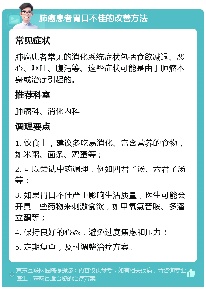 肺癌患者胃口不佳的改善方法 常见症状 肺癌患者常见的消化系统症状包括食欲减退、恶心、呕吐、腹泻等。这些症状可能是由于肿瘤本身或治疗引起的。 推荐科室 肿瘤科、消化内科 调理要点 1. 饮食上，建议多吃易消化、富含营养的食物，如米粥、面条、鸡蛋等； 2. 可以尝试中药调理，例如四君子汤、六君子汤等； 3. 如果胃口不佳严重影响生活质量，医生可能会开具一些药物来刺激食欲，如甲氧氯普胺、多潘立酮等； 4. 保持良好的心态，避免过度焦虑和压力； 5. 定期复查，及时调整治疗方案。