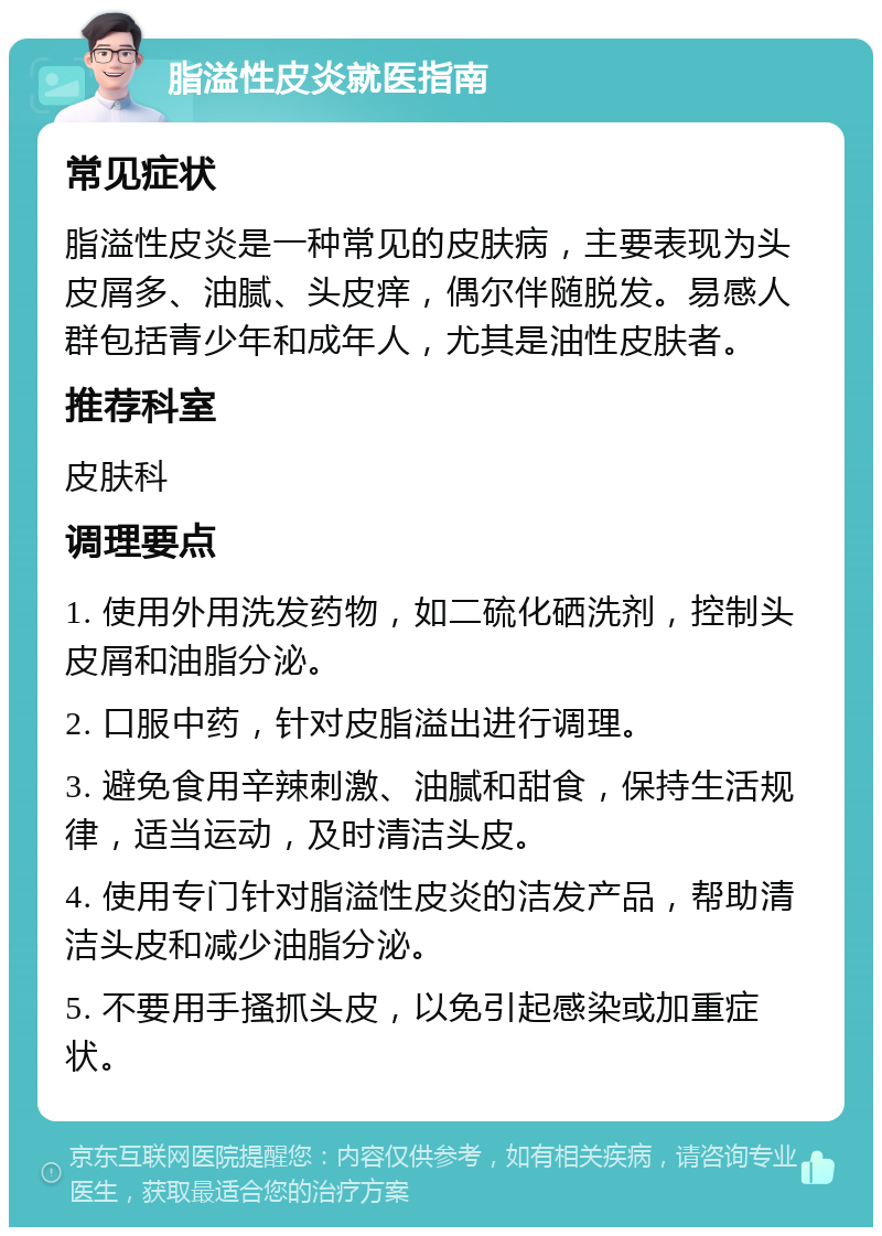 脂溢性皮炎就医指南 常见症状 脂溢性皮炎是一种常见的皮肤病，主要表现为头皮屑多、油腻、头皮痒，偶尔伴随脱发。易感人群包括青少年和成年人，尤其是油性皮肤者。 推荐科室 皮肤科 调理要点 1. 使用外用洗发药物，如二硫化硒洗剂，控制头皮屑和油脂分泌。 2. 口服中药，针对皮脂溢出进行调理。 3. 避免食用辛辣刺激、油腻和甜食，保持生活规律，适当运动，及时清洁头皮。 4. 使用专门针对脂溢性皮炎的洁发产品，帮助清洁头皮和减少油脂分泌。 5. 不要用手搔抓头皮，以免引起感染或加重症状。