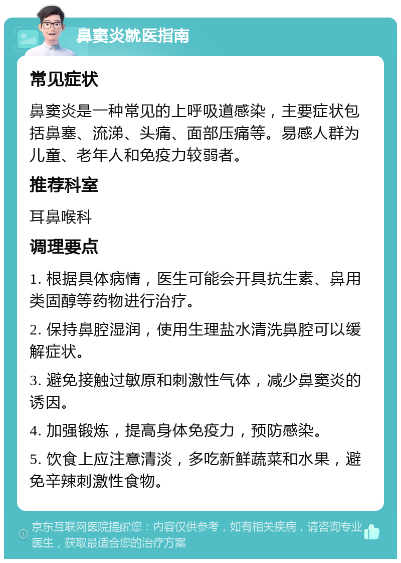 鼻窦炎就医指南 常见症状 鼻窦炎是一种常见的上呼吸道感染，主要症状包括鼻塞、流涕、头痛、面部压痛等。易感人群为儿童、老年人和免疫力较弱者。 推荐科室 耳鼻喉科 调理要点 1. 根据具体病情，医生可能会开具抗生素、鼻用类固醇等药物进行治疗。 2. 保持鼻腔湿润，使用生理盐水清洗鼻腔可以缓解症状。 3. 避免接触过敏原和刺激性气体，减少鼻窦炎的诱因。 4. 加强锻炼，提高身体免疫力，预防感染。 5. 饮食上应注意清淡，多吃新鲜蔬菜和水果，避免辛辣刺激性食物。