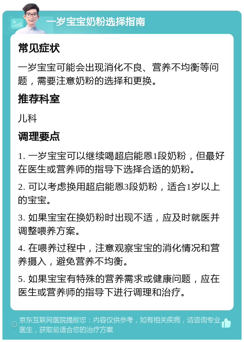 一岁宝宝奶粉选择指南 常见症状 一岁宝宝可能会出现消化不良、营养不均衡等问题，需要注意奶粉的选择和更换。 推荐科室 儿科 调理要点 1. 一岁宝宝可以继续喝超启能恩1段奶粉，但最好在医生或营养师的指导下选择合适的奶粉。 2. 可以考虑换用超启能恩3段奶粉，适合1岁以上的宝宝。 3. 如果宝宝在换奶粉时出现不适，应及时就医并调整喂养方案。 4. 在喂养过程中，注意观察宝宝的消化情况和营养摄入，避免营养不均衡。 5. 如果宝宝有特殊的营养需求或健康问题，应在医生或营养师的指导下进行调理和治疗。