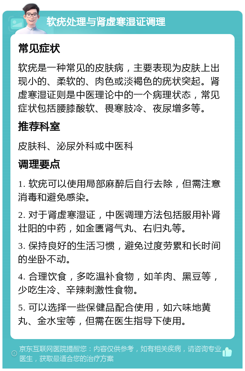 软疣处理与肾虚寒湿证调理 常见症状 软疣是一种常见的皮肤病，主要表现为皮肤上出现小的、柔软的、肉色或淡褐色的疣状突起。肾虚寒湿证则是中医理论中的一个病理状态，常见症状包括腰膝酸软、畏寒肢冷、夜尿增多等。 推荐科室 皮肤科、泌尿外科或中医科 调理要点 1. 软疣可以使用局部麻醉后自行去除，但需注意消毒和避免感染。 2. 对于肾虚寒湿证，中医调理方法包括服用补肾壮阳的中药，如金匮肾气丸、右归丸等。 3. 保持良好的生活习惯，避免过度劳累和长时间的坐卧不动。 4. 合理饮食，多吃温补食物，如羊肉、黑豆等，少吃生冷、辛辣刺激性食物。 5. 可以选择一些保健品配合使用，如六味地黄丸、金水宝等，但需在医生指导下使用。