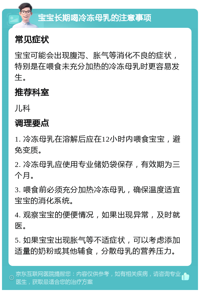 宝宝长期喝冷冻母乳的注意事项 常见症状 宝宝可能会出现腹泻、胀气等消化不良的症状，特别是在喂食未充分加热的冷冻母乳时更容易发生。 推荐科室 儿科 调理要点 1. 冷冻母乳在溶解后应在12小时内喂食宝宝，避免变质。 2. 冷冻母乳应使用专业储奶袋保存，有效期为三个月。 3. 喂食前必须充分加热冷冻母乳，确保温度适宜宝宝的消化系统。 4. 观察宝宝的便便情况，如果出现异常，及时就医。 5. 如果宝宝出现胀气等不适症状，可以考虑添加适量的奶粉或其他辅食，分散母乳的营养压力。