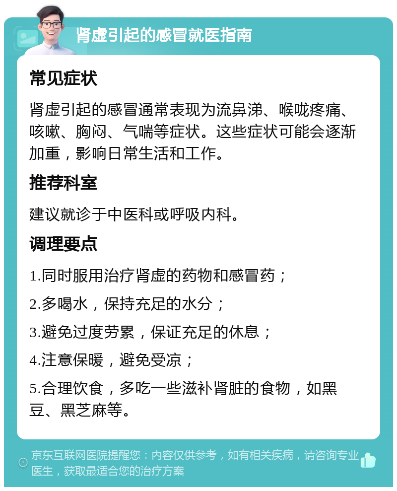 肾虚引起的感冒就医指南 常见症状 肾虚引起的感冒通常表现为流鼻涕、喉咙疼痛、咳嗽、胸闷、气喘等症状。这些症状可能会逐渐加重，影响日常生活和工作。 推荐科室 建议就诊于中医科或呼吸内科。 调理要点 1.同时服用治疗肾虚的药物和感冒药； 2.多喝水，保持充足的水分； 3.避免过度劳累，保证充足的休息； 4.注意保暖，避免受凉； 5.合理饮食，多吃一些滋补肾脏的食物，如黑豆、黑芝麻等。