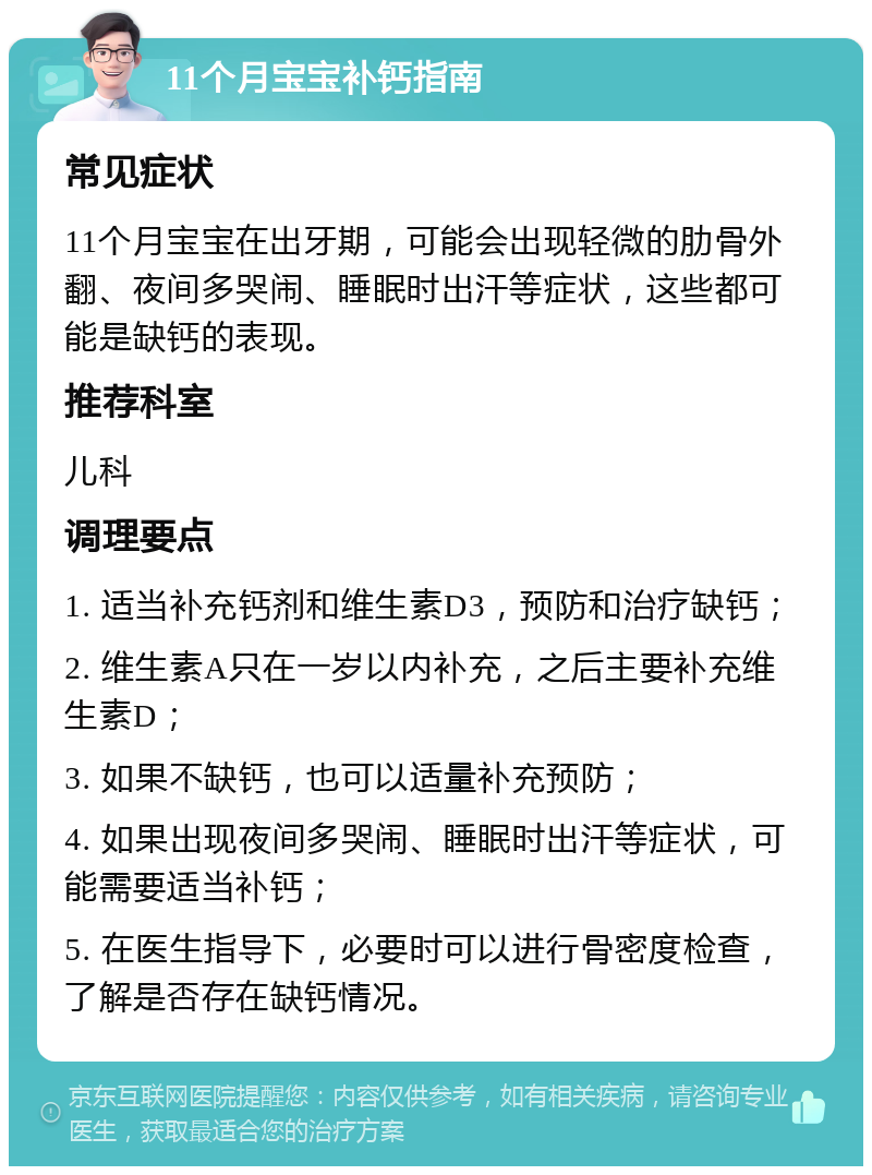 11个月宝宝补钙指南 常见症状 11个月宝宝在出牙期，可能会出现轻微的肋骨外翻、夜间多哭闹、睡眠时出汗等症状，这些都可能是缺钙的表现。 推荐科室 儿科 调理要点 1. 适当补充钙剂和维生素D3，预防和治疗缺钙； 2. 维生素A只在一岁以内补充，之后主要补充维生素D； 3. 如果不缺钙，也可以适量补充预防； 4. 如果出现夜间多哭闹、睡眠时出汗等症状，可能需要适当补钙； 5. 在医生指导下，必要时可以进行骨密度检查，了解是否存在缺钙情况。