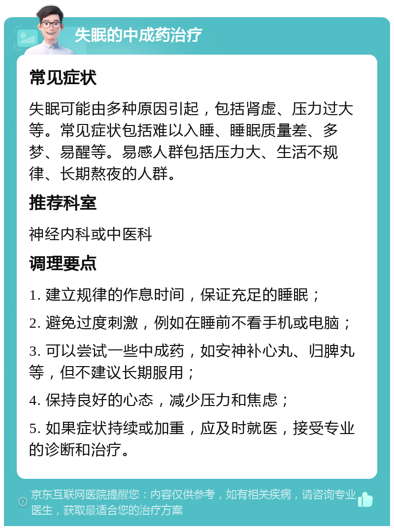 失眠的中成药治疗 常见症状 失眠可能由多种原因引起，包括肾虚、压力过大等。常见症状包括难以入睡、睡眠质量差、多梦、易醒等。易感人群包括压力大、生活不规律、长期熬夜的人群。 推荐科室 神经内科或中医科 调理要点 1. 建立规律的作息时间，保证充足的睡眠； 2. 避免过度刺激，例如在睡前不看手机或电脑； 3. 可以尝试一些中成药，如安神补心丸、归脾丸等，但不建议长期服用； 4. 保持良好的心态，减少压力和焦虑； 5. 如果症状持续或加重，应及时就医，接受专业的诊断和治疗。