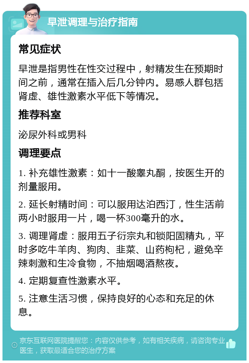 早泄调理与治疗指南 常见症状 早泄是指男性在性交过程中，射精发生在预期时间之前，通常在插入后几分钟内。易感人群包括肾虚、雄性激素水平低下等情况。 推荐科室 泌尿外科或男科 调理要点 1. 补充雄性激素：如十一酸睾丸酮，按医生开的剂量服用。 2. 延长射精时间：可以服用达泊西汀，性生活前两小时服用一片，喝一杯300毫升的水。 3. 调理肾虚：服用五子衍宗丸和锁阳固精丸，平时多吃牛羊肉、狗肉、韭菜、山药枸杞，避免辛辣刺激和生冷食物，不抽烟喝酒熬夜。 4. 定期复查性激素水平。 5. 注意生活习惯，保持良好的心态和充足的休息。