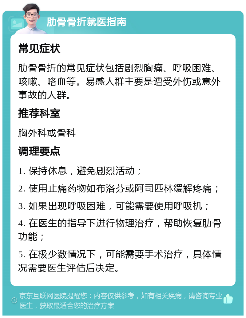 肋骨骨折就医指南 常见症状 肋骨骨折的常见症状包括剧烈胸痛、呼吸困难、咳嗽、咯血等。易感人群主要是遭受外伤或意外事故的人群。 推荐科室 胸外科或骨科 调理要点 1. 保持休息，避免剧烈活动； 2. 使用止痛药物如布洛芬或阿司匹林缓解疼痛； 3. 如果出现呼吸困难，可能需要使用呼吸机； 4. 在医生的指导下进行物理治疗，帮助恢复肋骨功能； 5. 在极少数情况下，可能需要手术治疗，具体情况需要医生评估后决定。