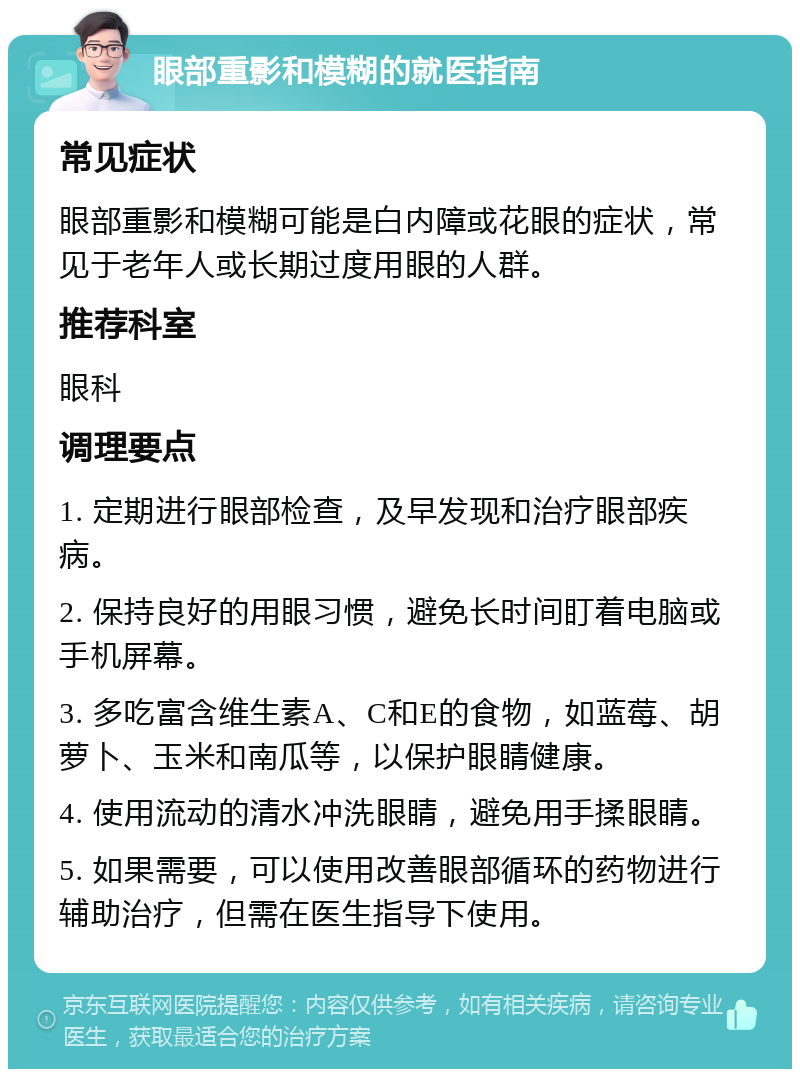 眼部重影和模糊的就医指南 常见症状 眼部重影和模糊可能是白内障或花眼的症状，常见于老年人或长期过度用眼的人群。 推荐科室 眼科 调理要点 1. 定期进行眼部检查，及早发现和治疗眼部疾病。 2. 保持良好的用眼习惯，避免长时间盯着电脑或手机屏幕。 3. 多吃富含维生素A、C和E的食物，如蓝莓、胡萝卜、玉米和南瓜等，以保护眼睛健康。 4. 使用流动的清水冲洗眼睛，避免用手揉眼睛。 5. 如果需要，可以使用改善眼部循环的药物进行辅助治疗，但需在医生指导下使用。