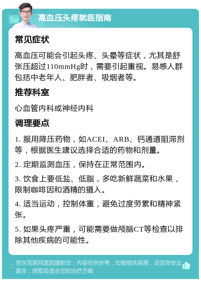 高血压头疼就医指南 常见症状 高血压可能会引起头疼、头晕等症状，尤其是舒张压超过110mmHg时，需要引起重视。易感人群包括中老年人、肥胖者、吸烟者等。 推荐科室 心血管内科或神经内科 调理要点 1. 服用降压药物，如ACEI、ARB、钙通道阻滞剂等，根据医生建议选择合适的药物和剂量。 2. 定期监测血压，保持在正常范围内。 3. 饮食上要低盐、低脂，多吃新鲜蔬菜和水果，限制咖啡因和酒精的摄入。 4. 适当运动，控制体重，避免过度劳累和精神紧张。 5. 如果头疼严重，可能需要做颅脑CT等检查以排除其他疾病的可能性。