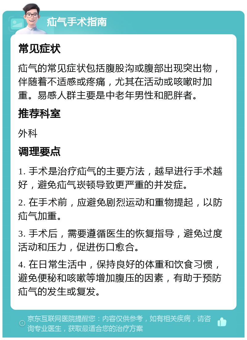 疝气手术指南 常见症状 疝气的常见症状包括腹股沟或腹部出现突出物，伴随着不适感或疼痛，尤其在活动或咳嗽时加重。易感人群主要是中老年男性和肥胖者。 推荐科室 外科 调理要点 1. 手术是治疗疝气的主要方法，越早进行手术越好，避免疝气崁顿导致更严重的并发症。 2. 在手术前，应避免剧烈运动和重物提起，以防疝气加重。 3. 手术后，需要遵循医生的恢复指导，避免过度活动和压力，促进伤口愈合。 4. 在日常生活中，保持良好的体重和饮食习惯，避免便秘和咳嗽等增加腹压的因素，有助于预防疝气的发生或复发。