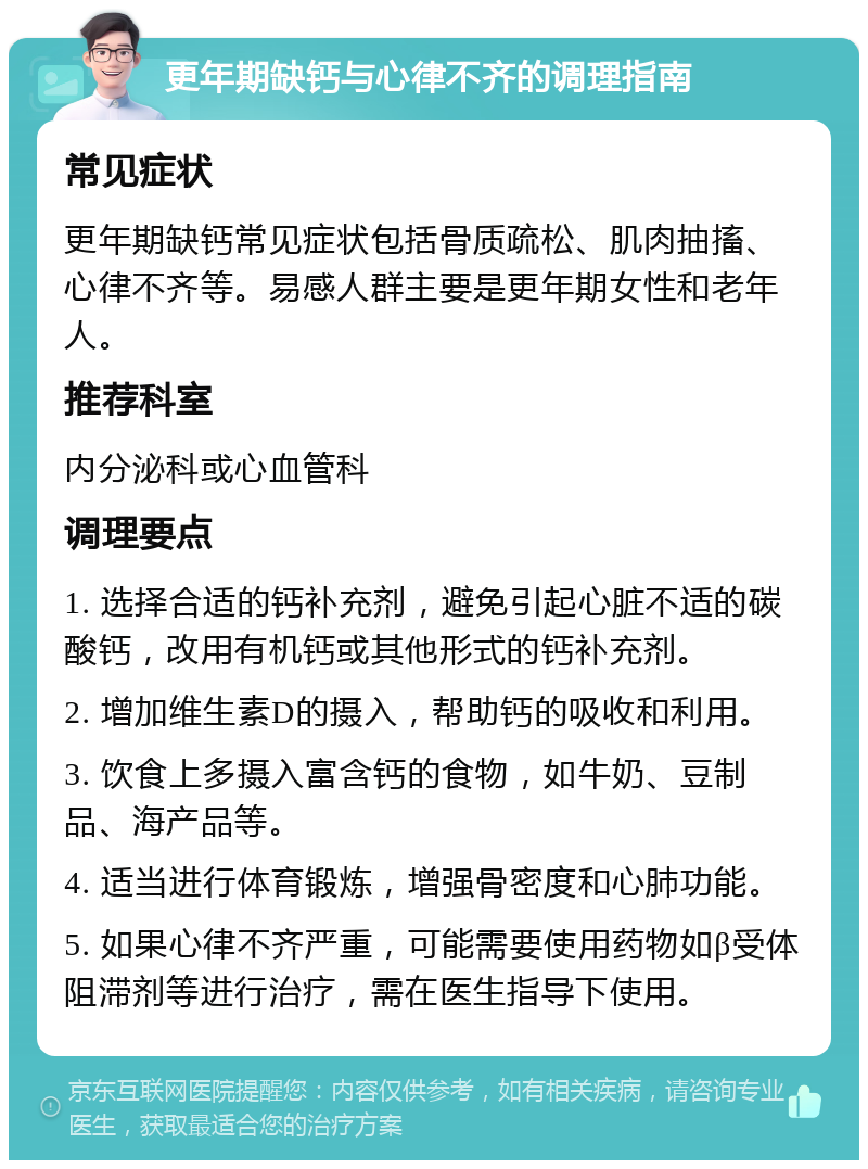 更年期缺钙与心律不齐的调理指南 常见症状 更年期缺钙常见症状包括骨质疏松、肌肉抽搐、心律不齐等。易感人群主要是更年期女性和老年人。 推荐科室 内分泌科或心血管科 调理要点 1. 选择合适的钙补充剂，避免引起心脏不适的碳酸钙，改用有机钙或其他形式的钙补充剂。 2. 增加维生素D的摄入，帮助钙的吸收和利用。 3. 饮食上多摄入富含钙的食物，如牛奶、豆制品、海产品等。 4. 适当进行体育锻炼，增强骨密度和心肺功能。 5. 如果心律不齐严重，可能需要使用药物如β受体阻滞剂等进行治疗，需在医生指导下使用。