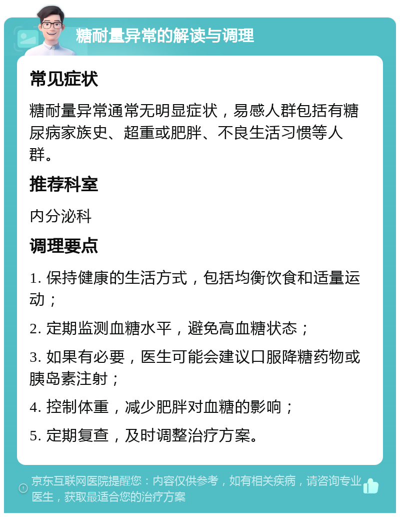 糖耐量异常的解读与调理 常见症状 糖耐量异常通常无明显症状，易感人群包括有糖尿病家族史、超重或肥胖、不良生活习惯等人群。 推荐科室 内分泌科 调理要点 1. 保持健康的生活方式，包括均衡饮食和适量运动； 2. 定期监测血糖水平，避免高血糖状态； 3. 如果有必要，医生可能会建议口服降糖药物或胰岛素注射； 4. 控制体重，减少肥胖对血糖的影响； 5. 定期复查，及时调整治疗方案。