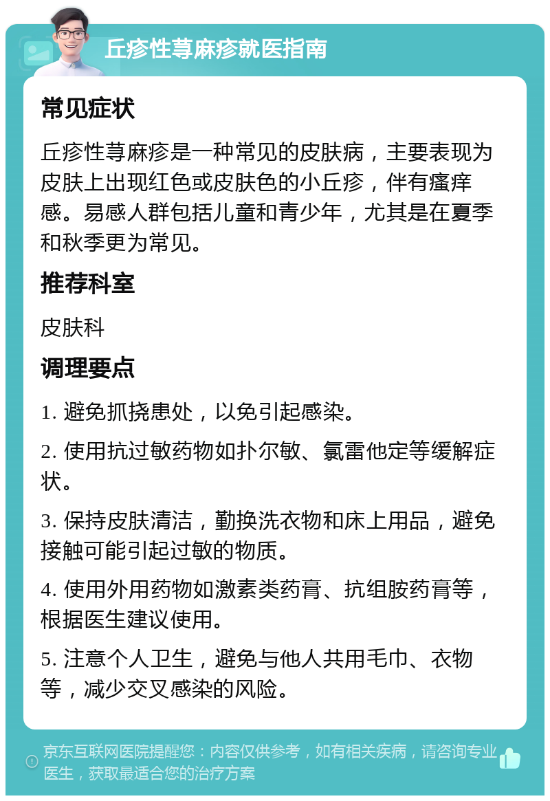 丘疹性荨麻疹就医指南 常见症状 丘疹性荨麻疹是一种常见的皮肤病，主要表现为皮肤上出现红色或皮肤色的小丘疹，伴有瘙痒感。易感人群包括儿童和青少年，尤其是在夏季和秋季更为常见。 推荐科室 皮肤科 调理要点 1. 避免抓挠患处，以免引起感染。 2. 使用抗过敏药物如扑尔敏、氯雷他定等缓解症状。 3. 保持皮肤清洁，勤换洗衣物和床上用品，避免接触可能引起过敏的物质。 4. 使用外用药物如激素类药膏、抗组胺药膏等，根据医生建议使用。 5. 注意个人卫生，避免与他人共用毛巾、衣物等，减少交叉感染的风险。