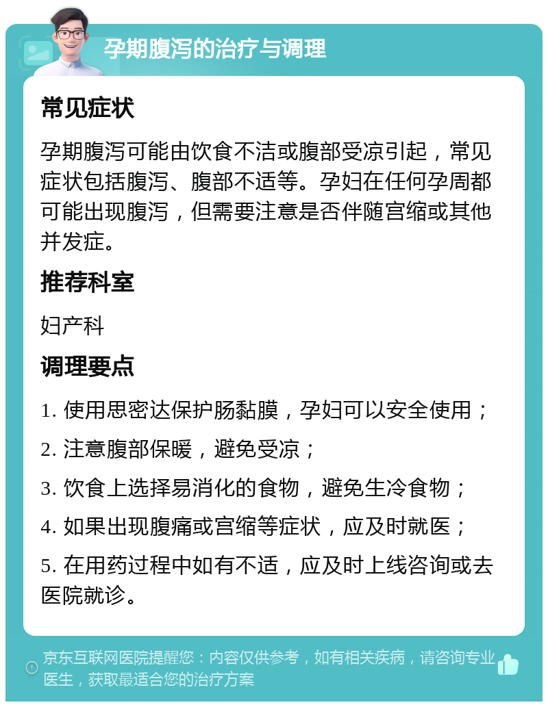 孕期腹泻的治疗与调理 常见症状 孕期腹泻可能由饮食不洁或腹部受凉引起，常见症状包括腹泻、腹部不适等。孕妇在任何孕周都可能出现腹泻，但需要注意是否伴随宫缩或其他并发症。 推荐科室 妇产科 调理要点 1. 使用思密达保护肠黏膜，孕妇可以安全使用； 2. 注意腹部保暖，避免受凉； 3. 饮食上选择易消化的食物，避免生冷食物； 4. 如果出现腹痛或宫缩等症状，应及时就医； 5. 在用药过程中如有不适，应及时上线咨询或去医院就诊。