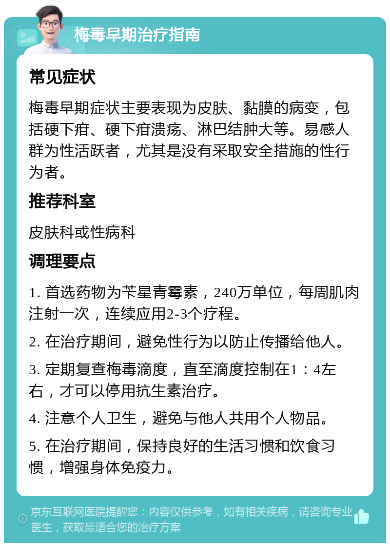 梅毒早期治疗指南 常见症状 梅毒早期症状主要表现为皮肤、黏膜的病变，包括硬下疳、硬下疳溃疡、淋巴结肿大等。易感人群为性活跃者，尤其是没有采取安全措施的性行为者。 推荐科室 皮肤科或性病科 调理要点 1. 首选药物为苄星青霉素，240万单位，每周肌肉注射一次，连续应用2-3个疗程。 2. 在治疗期间，避免性行为以防止传播给他人。 3. 定期复查梅毒滴度，直至滴度控制在1：4左右，才可以停用抗生素治疗。 4. 注意个人卫生，避免与他人共用个人物品。 5. 在治疗期间，保持良好的生活习惯和饮食习惯，增强身体免疫力。