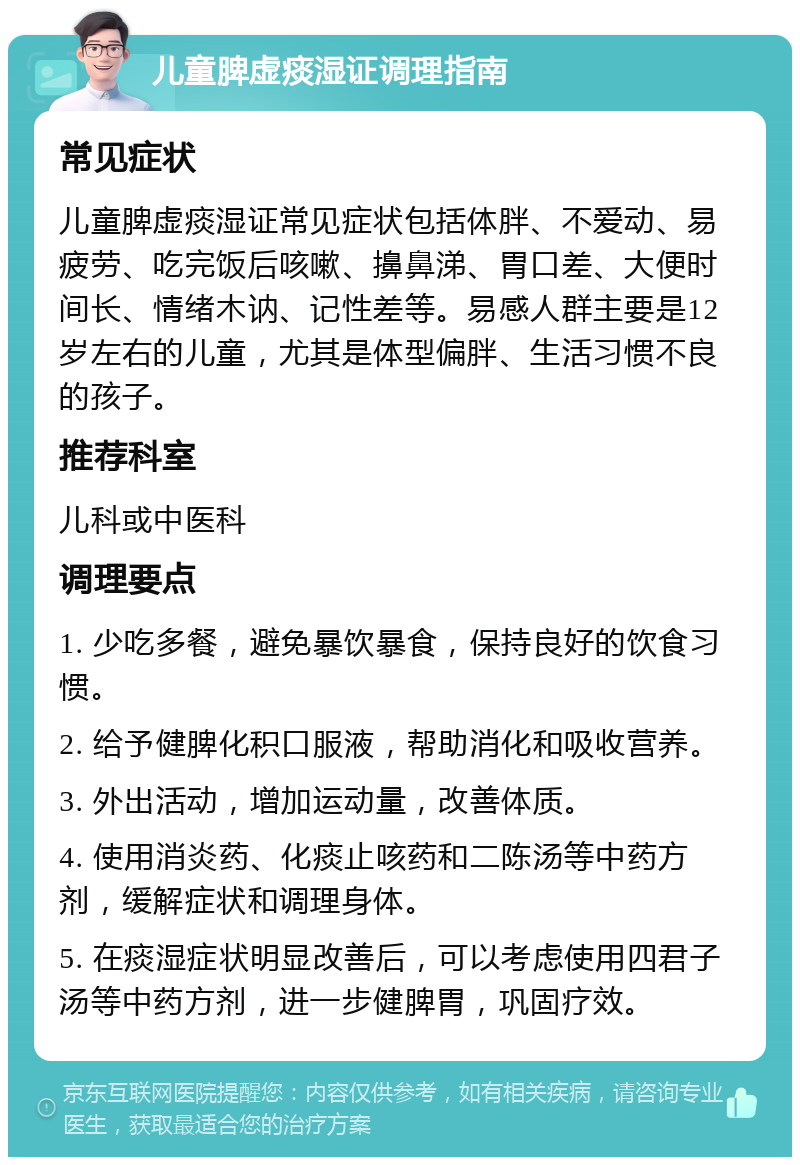 儿童脾虚痰湿证调理指南 常见症状 儿童脾虚痰湿证常见症状包括体胖、不爱动、易疲劳、吃完饭后咳嗽、擤鼻涕、胃口差、大便时间长、情绪木讷、记性差等。易感人群主要是12岁左右的儿童，尤其是体型偏胖、生活习惯不良的孩子。 推荐科室 儿科或中医科 调理要点 1. 少吃多餐，避免暴饮暴食，保持良好的饮食习惯。 2. 给予健脾化积口服液，帮助消化和吸收营养。 3. 外出活动，增加运动量，改善体质。 4. 使用消炎药、化痰止咳药和二陈汤等中药方剂，缓解症状和调理身体。 5. 在痰湿症状明显改善后，可以考虑使用四君子汤等中药方剂，进一步健脾胃，巩固疗效。