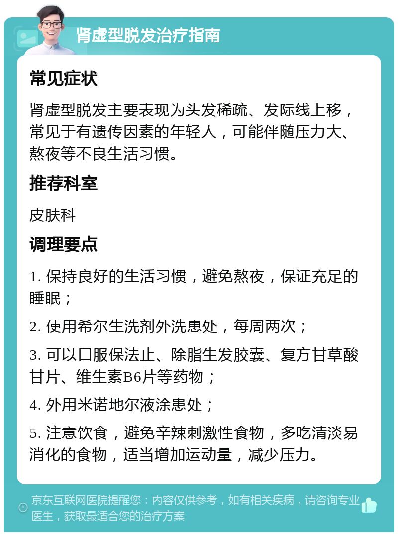 肾虚型脱发治疗指南 常见症状 肾虚型脱发主要表现为头发稀疏、发际线上移，常见于有遗传因素的年轻人，可能伴随压力大、熬夜等不良生活习惯。 推荐科室 皮肤科 调理要点 1. 保持良好的生活习惯，避免熬夜，保证充足的睡眠； 2. 使用希尔生洗剂外洗患处，每周两次； 3. 可以口服保法止、除脂生发胶囊、复方甘草酸甘片、维生素B6片等药物； 4. 外用米诺地尔液涂患处； 5. 注意饮食，避免辛辣刺激性食物，多吃清淡易消化的食物，适当增加运动量，减少压力。