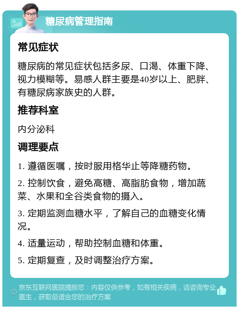 糖尿病管理指南 常见症状 糖尿病的常见症状包括多尿、口渴、体重下降、视力模糊等。易感人群主要是40岁以上、肥胖、有糖尿病家族史的人群。 推荐科室 内分泌科 调理要点 1. 遵循医嘱，按时服用格华止等降糖药物。 2. 控制饮食，避免高糖、高脂肪食物，增加蔬菜、水果和全谷类食物的摄入。 3. 定期监测血糖水平，了解自己的血糖变化情况。 4. 适量运动，帮助控制血糖和体重。 5. 定期复查，及时调整治疗方案。