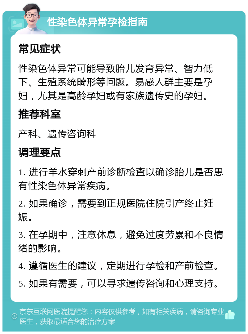 性染色体异常孕检指南 常见症状 性染色体异常可能导致胎儿发育异常、智力低下、生殖系统畸形等问题。易感人群主要是孕妇，尤其是高龄孕妇或有家族遗传史的孕妇。 推荐科室 产科、遗传咨询科 调理要点 1. 进行羊水穿刺产前诊断检查以确诊胎儿是否患有性染色体异常疾病。 2. 如果确诊，需要到正规医院住院引产终止妊娠。 3. 在孕期中，注意休息，避免过度劳累和不良情绪的影响。 4. 遵循医生的建议，定期进行孕检和产前检查。 5. 如果有需要，可以寻求遗传咨询和心理支持。