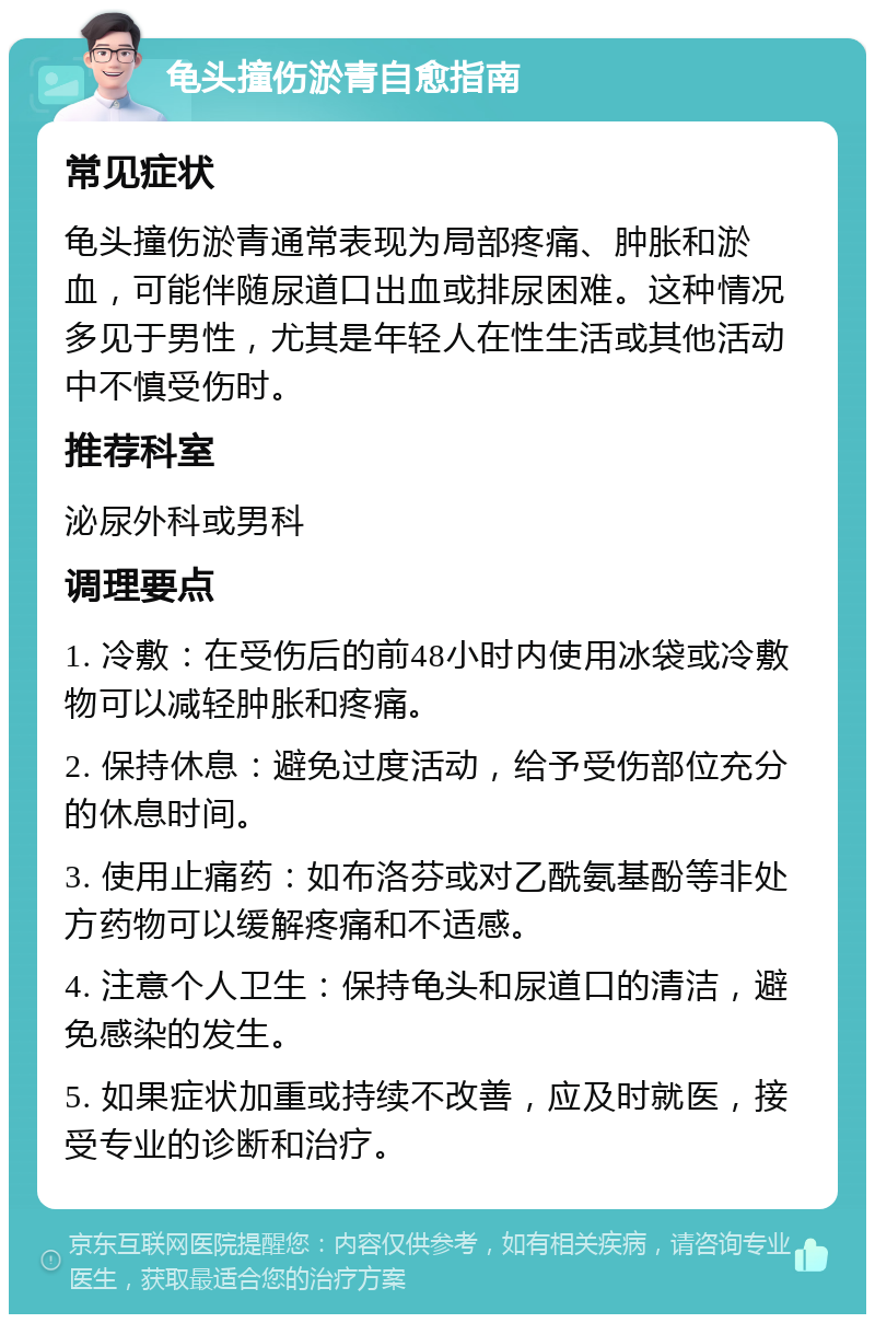 龟头撞伤淤青自愈指南 常见症状 龟头撞伤淤青通常表现为局部疼痛、肿胀和淤血，可能伴随尿道口出血或排尿困难。这种情况多见于男性，尤其是年轻人在性生活或其他活动中不慎受伤时。 推荐科室 泌尿外科或男科 调理要点 1. 冷敷：在受伤后的前48小时内使用冰袋或冷敷物可以减轻肿胀和疼痛。 2. 保持休息：避免过度活动，给予受伤部位充分的休息时间。 3. 使用止痛药：如布洛芬或对乙酰氨基酚等非处方药物可以缓解疼痛和不适感。 4. 注意个人卫生：保持龟头和尿道口的清洁，避免感染的发生。 5. 如果症状加重或持续不改善，应及时就医，接受专业的诊断和治疗。